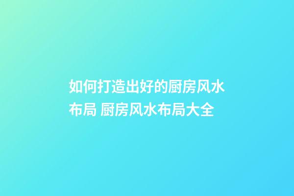 如何打造出好的厨房风水布局 厨房风水布局大全